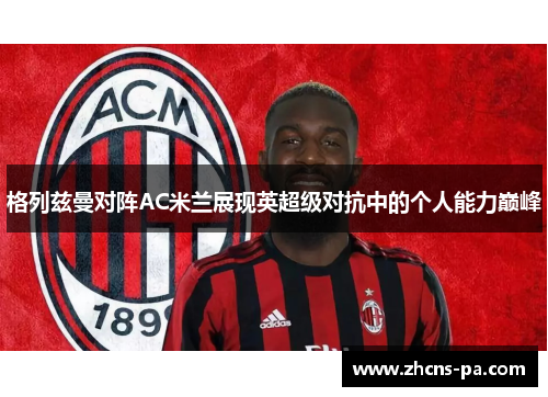格列兹曼对阵AC米兰展现英超级对抗中的个人能力巅峰