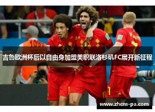 吉鲁欧洲杯后以自由身加盟美职联洛杉矶FC展开新征程