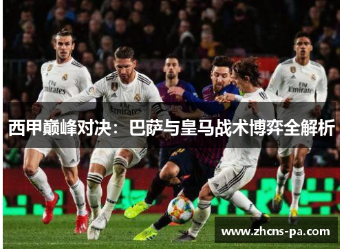 西甲巅峰对决：巴萨与皇马战术博弈全解析