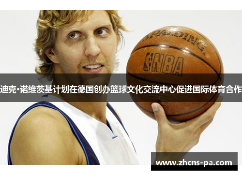 迪克·诺维茨基计划在德国创办篮球文化交流中心促进国际体育合作