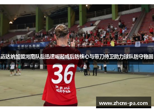 迈达纳加盟河南队后迅速崛起成后防核心与带刀侍卫助力球队防守稳固