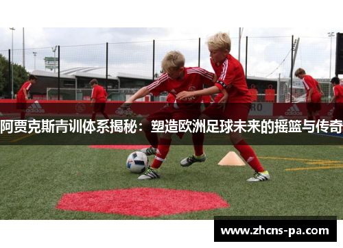 阿贾克斯青训体系揭秘：塑造欧洲足球未来的摇篮与传奇