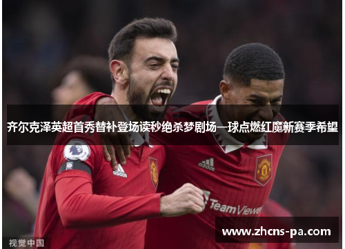 齐尔克泽英超首秀替补登场读秒绝杀梦剧场一球点燃红魔新赛季希望